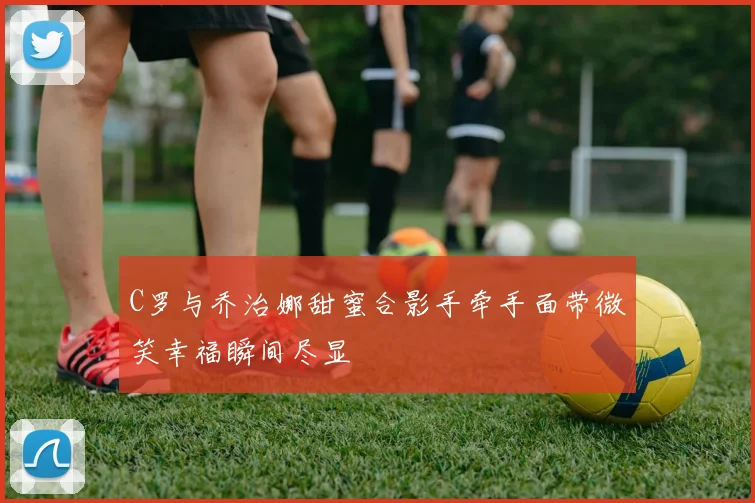 C罗与乔治娜甜蜜合影手牵手面带微笑幸福瞬间尽显