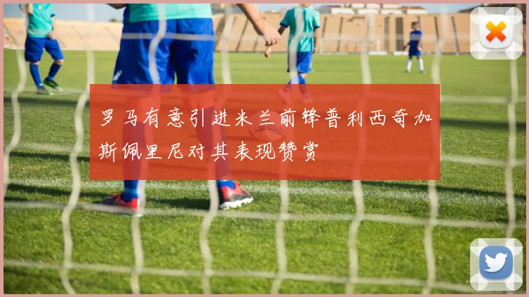 罗马有意引进米兰前锋普利西奇加斯佩里尼对其表现赞赏