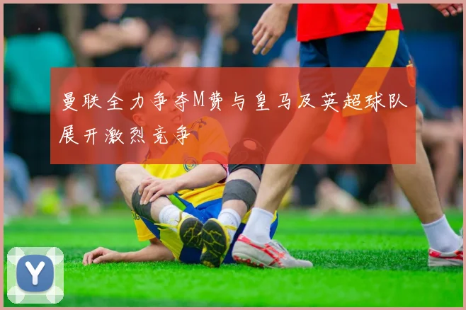 曼联全力争夺M费与皇马及英超球队展开激烈竞争