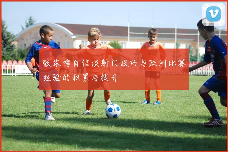 张家鸣自信谈射门技巧与欧洲比赛经验的积累与提升