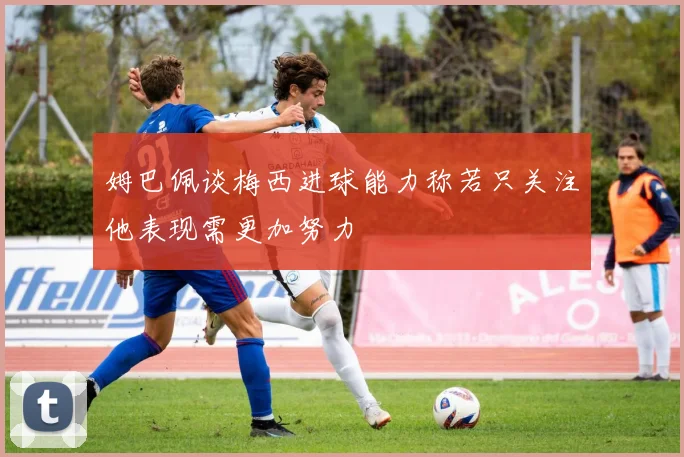 姆巴佩谈梅西进球能力称若只关注他表现需更加努力