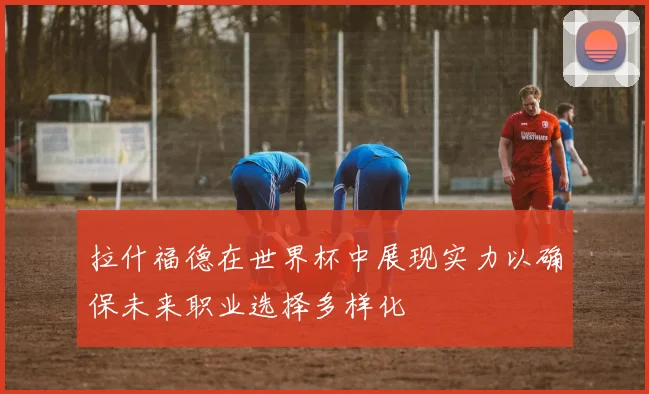拉什福德在世界杯中展现实力以确保未来职业选择多样化