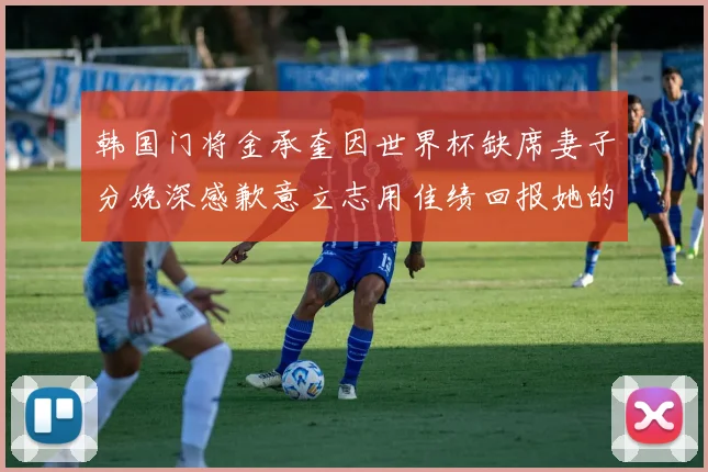 韩国门将金承奎因世界杯缺席妻子分娩深感歉意立志用佳绩回报她的支持