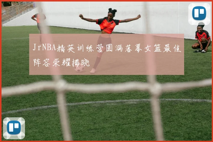 JrNBA精英训练营圆满落幕女篮最佳阵容荣耀揭晓