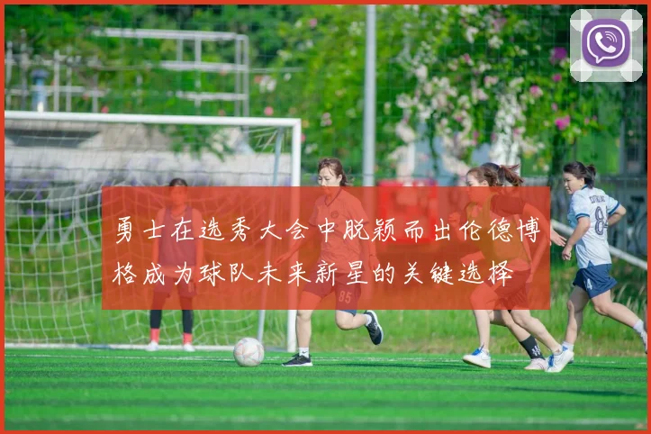 勇士在选秀大会中脱颖而出伦德博格成为球队未来新星的关键选择
