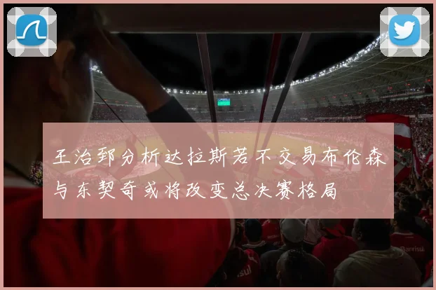 王治郅分析达拉斯若不交易布伦森与东契奇或将改变总决赛格局