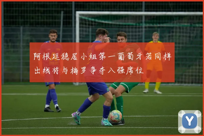 阿根廷稳居小组第一葡萄牙若同样出线将与梅罗争夺八强席位