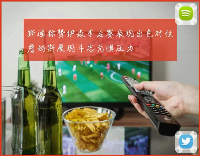 斯通称赞伊森季后赛表现出色对位詹姆斯展现斗志无惧压力