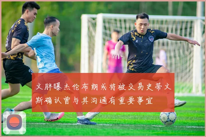 文胖曝杰伦布朗或将被交易史蒂文斯确认曾与其沟通有重要事宜