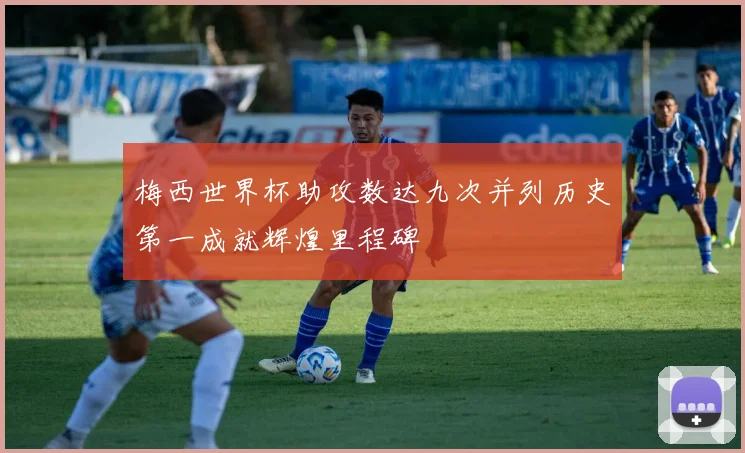梅西世界杯助攻数达九次并列历史第一成就辉煌里程碑