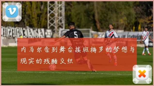内马尔告别舞台接班梅罗的梦想与现实的残酷交织
