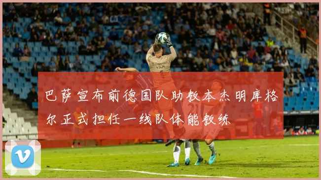 巴萨宣布前德国队助教本杰明库格尔正式担任一线队体能教练