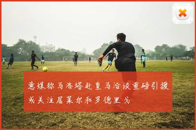 意媒称马洛塔赴皇马洽谈重磅引援或关注居莱尔和罗德里戈