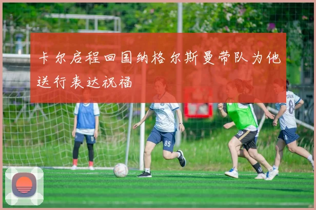 卡尔启程回国纳格尔斯曼带队为他送行表达祝福