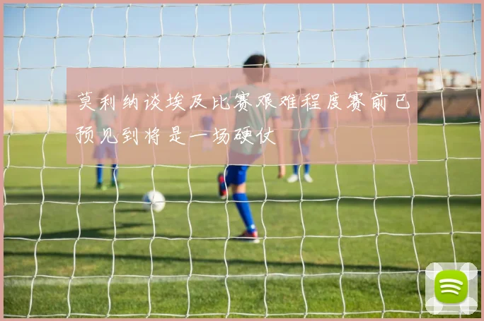 莫利纳谈埃及比赛艰难程度赛前已预见到将是一场硬仗