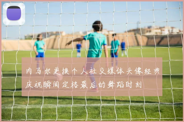 内马尔更换个人社交媒体头像经典庆祝瞬间定格最后的舞蹈时刻