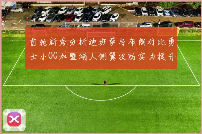 首轮新秀分析迪班萨与布朗对比勇士小OG加盟湖人侧翼攻防实力提升