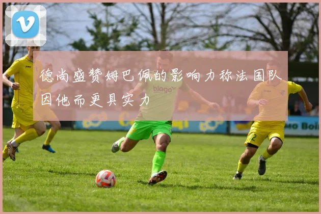 德尚盛赞姆巴佩的影响力称法国队因他而更具实力
