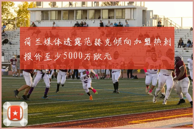 荷兰媒体透露范赫克倾向加盟热刺报价至少5000万欧元
