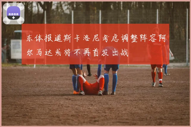 东体报道斯卡洛尼考虑调整阵容阿尔马达或将不再首发出战