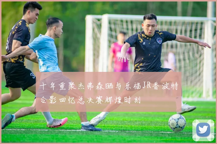 十年重聚杰弗森晒与乐福JR香波特合影回忆总决赛辉煌时刻