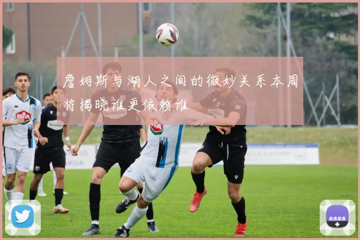 詹姆斯与湖人之间的微妙关系本周将揭晓谁更依赖谁