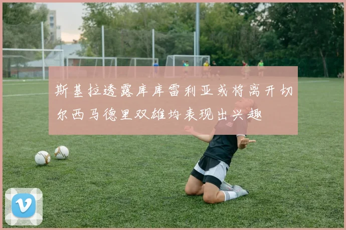 斯基拉透露库库雷利亚或将离开切尔西马德里双雄均表现出兴趣