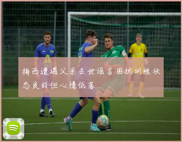 梅西遭遇父亲去世谣言困扰训练状态良好但心情低落