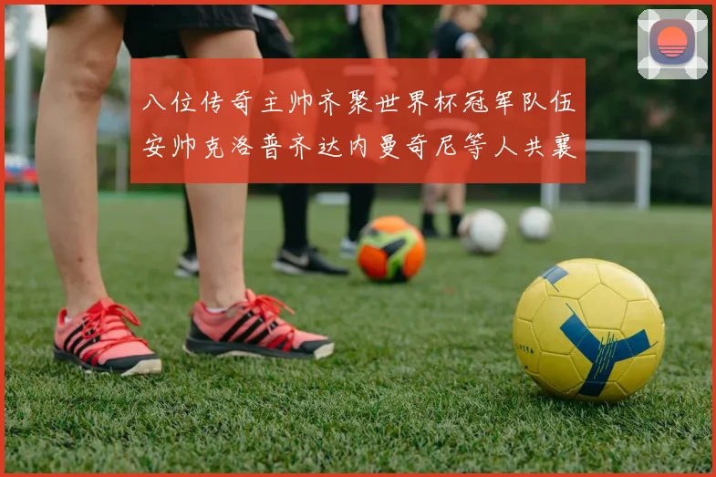 八位传奇主帅齐聚世界杯冠军队伍安帅克洛普齐达内曼奇尼等人共襄盛举